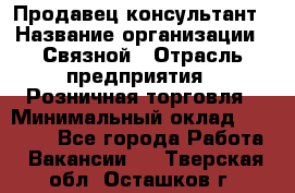 Продавец-консультант › Название организации ­ Связной › Отрасль предприятия ­ Розничная торговля › Минимальный оклад ­ 28 000 - Все города Работа » Вакансии   . Тверская обл.,Осташков г.